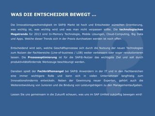 WAS DIE ENTSCHEIDER BEWEGT …
Die Innovationsgeschwindigkeit im SAP® Markt ist hoch und Entscheider wünschen Orientierung,
was wichtig ist, was wichtig wird und was man nicht verpassen sollte. Die technologischen
Megatrends für 2013 sind In-Memory Technologie, Mobile Lösungen, Cloud-Computing, Big Data
und Apps. Welche dieser Trends sich in der Praxis durchsetzen werden ist noch offen.
Entscheidend wird sein, welche Geschäftsprozesse sich durch die Nutzung der neuen Technologien
zum Nutzen der Fachbereiche (Line-of-business / LOB) weiter verbessern oder sogar revolutionieren
lassen. Die Prozessoptimierung ist für die SAP®-Nutzer das wichtigste Ziel und soll durch
produktivitätsfördernde Werkzeuge beschleunigt werden.
Daneben spielt der Fachkräftemangel bei SAP® Anwendern in der IT und in den Fachbereichen
eine immer wichtigere Rolle und kann sich in vielen Unternehmen langfristig zum
Innovationshindernis entwickeln. Neben der Gewinnung neuer Experten, gehört auch die
Weiterentwicklung von Junioren und die Bindung von Leistungsträgern zu den Managementaufgaben.
Lassen Sie uns gemeinsam in die Zukunft schauen, was uns im SAP Umfeld zukünftig bewegen wird!
 