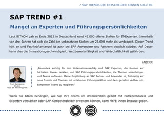 ANZEIGE
SAP TREND #1
Laut BITKOM gab es Ende 2012 in Deutschland rund 43.000 offene Stellen für IT-Experten. Innerhalb
von drei Jahren hat sich die Zahl der unbesetzten Stellen um 23.000 mehr als verdoppelt. Dieser Trend
hält an und Fachkräftemangel ist auch bei SAP Anwendern und Partnern deutlich spürbar. Auf Dauer
kann dies die Innovationsgeschwindigkeit, Wettbewerbsfähigkeit und Wirtschaftlichkeit gefährden.
Frank Rechsteiner
Inhaber
Hype die Recruitingprofis
Wenn Sie Ideen benötigen, wie Sie Ihre Teams im Unternehmen gezielt mit Entrepreneuren und
Experten verstärken oder SAP Kompetenzfelder erweitern können, kann HYPE Ihnen Impulse geben.
„Besonders wichtig für den Unternehmenserfolg sind SAP Experten, die Kunden auf
höchstem Niveau beraten, und SAP Führungspersönlichkeiten, die Themen voranbringen
und Teams aufbauen. Meine Empfehlung an SAP Partner und Anwender ist, frühzeitig auf
neue Trends und Themen mit erfahrenen Führungskräften und dem gezielten Aufbau von
kompletten Teams zu reagieren.“
7 SAP TRENDS DIE ENTSCHEIDER KENNEN SOLLTEN
Mangel an Experten und Führungspersönlichkeiten
 
