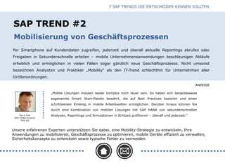 ANZEIGE
SAP TREND #2
Per Smartphone auf Kundendaten zugreifen, jederzeit und überall aktuelle Reportings abrufen oder
Freigaben in Sekundenschnelle erteilen – mobile Unternehmensanwendungen beschleunigen Abläufe
erheblich und ermöglichen in vielen Fällen sogar gänzlich neue Geschäftsprozesse. Nicht umsonst
bezeichnen Analysten und Praktiker „Mobility“ als den IT-Trend schlechthin für Unternehmen aller
Größenordnungen.
Mobilisierung von Geschäftsprozessen
Unsere erfahrenen Experten unterstützen Sie dabei, eine Mobility-Strategie zu entwickeln, Ihre
Anwendungen zu mobilisieren, Geschäftsprozesse zu optimieren, mobile Geräte effizient zu verwalten,
Sicherheitskonzepte zu entwickeln sowie typische Fehler zu vermeiden.
„Mobile Lösungen müssen weder komplex noch teuer sein. So haben sich beispielsweise
sogenannte Smart Start-Pakete bewährt, die auf Best Practices basieren und einen
schrittweisen Einstieg in mobile Arbeitswelten ermöglichen. Darüber hinaus können Sie
durch eine Kombination von mobilen Lösungen mit SAP HANA von sekundenschnellen
Analysen, Reportings und Simulationen in Echtzeit profitieren – überall und jederzeit.“
7 SAP TRENDS DIE ENTSCHEIDER KENNEN SOLLTEN
Perry Fett
SAP HANA-Experte
TDS AG
 