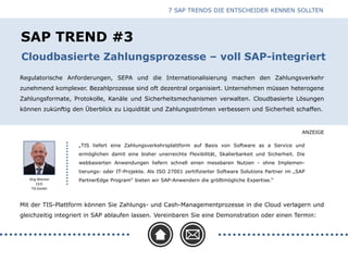 ANZEIGE
SAP TREND #3
Regulatorische Anforderungen, SEPA und die Internationalisierung machen den Zahlungsverkehr
zunehmend komplexer. Bezahlprozesse sind oft dezentral organisiert. Unternehmen müssen heterogene
Zahlungsformate, Protokolle, Kanäle und Sicherheitsmechanismen verwalten. Cloudbasierte Lösungen
können zukünftig den Überblick zu Liquidität und Zahlungsströmen verbessern und Sicherheit schaffen.
Cloudbasierte Zahlungsprozesse – voll SAP-integriert
Jörg Wiemer
CEO
TIS GmbH
Mit der TIS-Plattform können Sie Zahlungs- und Cash-Managementprozesse in die Cloud verlagern und
gleichzeitig integriert in SAP ablaufen lassen. Vereinbaren Sie eine Demonstration oder einen Termin:
„TIS liefert eine Zahlungsverkehrsplattform auf Basis von Software as a Service und
ermöglichen damit eine bisher unerreichte Flexibilität, Skalierbarkeit und Sicherheit. Die
webbasierten Anwendungen liefern schnell einen messbaren Nutzen - ohne Implemen-
tierungs- oder IT-Projekte. Als ISO 27001 zertifizierter Software Solutions Partner im „SAP
PartnerEdge Program“ bieten wir SAP-Anwendern die größtmögliche Expertise.“
7 SAP TRENDS DIE ENTSCHEIDER KENNEN SOLLTEN
 