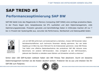 ANZEIGE
SAP TREND #5
SAP BW bleibt trotz des Megatrends In-Memory Computing (SAP HANA) eine wichtige produktive Basis.
In der Praxis liegen dort, beispielsweise bei ETL Laufzeiten und dem Datenmanagement, viele
Optimierungspotenziale. Produktiv genutzte und berichtsfertige Daten in InfoCubes machen oft nur 7
bis 11 Prozent der Systemgröße aus, worunter die Performance, Wartbarkeit und Datenqualität leiden.
Gregor Stöckler
Geschäftsführer
DataVard GmbH
Schon über 100 SAP-Kunden weltweit haben den BW Fitness Test absolviert. Durch ein besseres
Datenmanagement konnten sie die Kosten deutlich senken. Probieren Sie es aus und checken Sie Ihr
SAP BW zum Festpreis:
„Um ein SAP BW performant und kostenoptimal zu betreiben, müssen SAP-Anwender neben
betriebswirtschaftlichen auch technische Parameter ständig optimieren. Nur wer beide
Aspekte gut im Blick hat, kann Mehrwert für die Endanwender generieren. Unser BW Fitness
Test liefert eine effektive Bestandsaufnahme des produktiven SAP BW inklusive eines
Benchmarks mit anderen SAP-Anwendern. Dies ermöglicht es den SAP-Anwendern,
jederzeit den Überblick zu behalten sowie Stärken und Schwächen schnell zu erkennen.“
7 SAP TRENDS DIE ENTSCHEIDER KENNEN SOLLTEN
Performanceoptimierung SAP BW
 