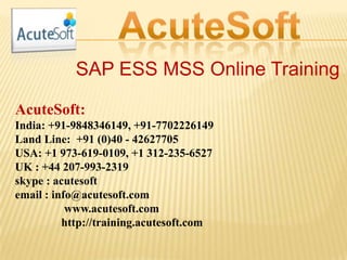 SAP ESS MSS Online Training
AcuteSoft:
India: +91-9848346149, +91-7702226149
Land Line: +91 (0)40 - 42627705
USA: +1 973-619-0109, +1 312-235-6527
UK : +44 207-993-2319
skype : acutesoft
email : info@acutesoft.com
www.acutesoft.com
http://training.acutesoft.com
 