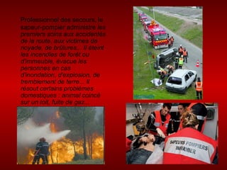 Professionnel des secours, le sapeur-pompier administre  les premiers soins aux accidentés de la route, aux victimes de noyade, de brûlures... Il éteint les incendies de forêt ou d'immeuble, évacue les personnes en cas d'inondation, d'explosion, de tremblement de terre... Il résout certains problèmes domestiques : animal coincé sur un toit, fuite de gaz...  