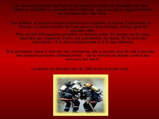 Les sapeurs-pompiers de Paris et les marins-pompiers de Marseille sont des militaires rattachés au ministère de la Défense. Dans les autres agglomérations, les pompiers sont des civils.  Très sollicité, le sapeur-pompier intervient en moyenne toutes les 9 secondes en France. Les jours comme les nuits peuvent être chargés, surtout dans les grandes villes. Plus de 254 000 sapeurs-pompiers se tiennent prêts, 24 heures sur 24, pour répondre aux urgences. Parmi ces spécialistes du risque, 80 % sont des volontaires, 15 % des professionnels et 5 % des militaires. Si la profession peine à recruter des volontaires, elle a encore plus de mal à recruter des sapeurs-pompiers professionnels... car le nombre de postes ouverts aux concours est réduit.  Le salaire du débutant est de 1280 euros brut par mois. 