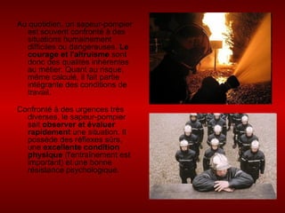 Au quotidien, un sapeur-pompier est souvent confronté à des situations humainement difficiles ou dangereuses.  Le courage et l'altruisme  sont donc des qualités inhérentes au métier. Quant au risque, même calculé, il fait partie intégrante des conditions de travail. Confronté à des urgences très diverses, le sapeur-pompier sait  observer et évaluer rapidement  une situation. Il possède des réflexes sûrs, une  excellente condition physique  (l'entraînement est important) et une bonne résistance psychologique. 