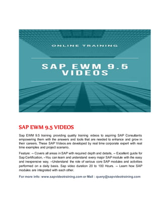 SAP EWM 9.5 VIDEOS
Sap EWM 9.5 training providing quality training videos to aspiring SAP Consultants
empowering them with the answers and tools that are needed to enhance and grow in
their careers. These SAP Videos are developed by real time corporate expert with real
time examples and project scenario.
Feature: -- Covers all areas in SAP with required depth and details, -- Excellent guide for
Sap Certification, --You can learn and understand every major SAP module with the easy
and inexpensive way, --Understand the role of various core SAP modules and activities
performed on a daily basis. Sap video duration 20 to 100 Hours. -- Learn how SAP
modules are integrated with each other.
For more info: www.sapvideotraining.com or Mail : query@sapvideotraining.com
 