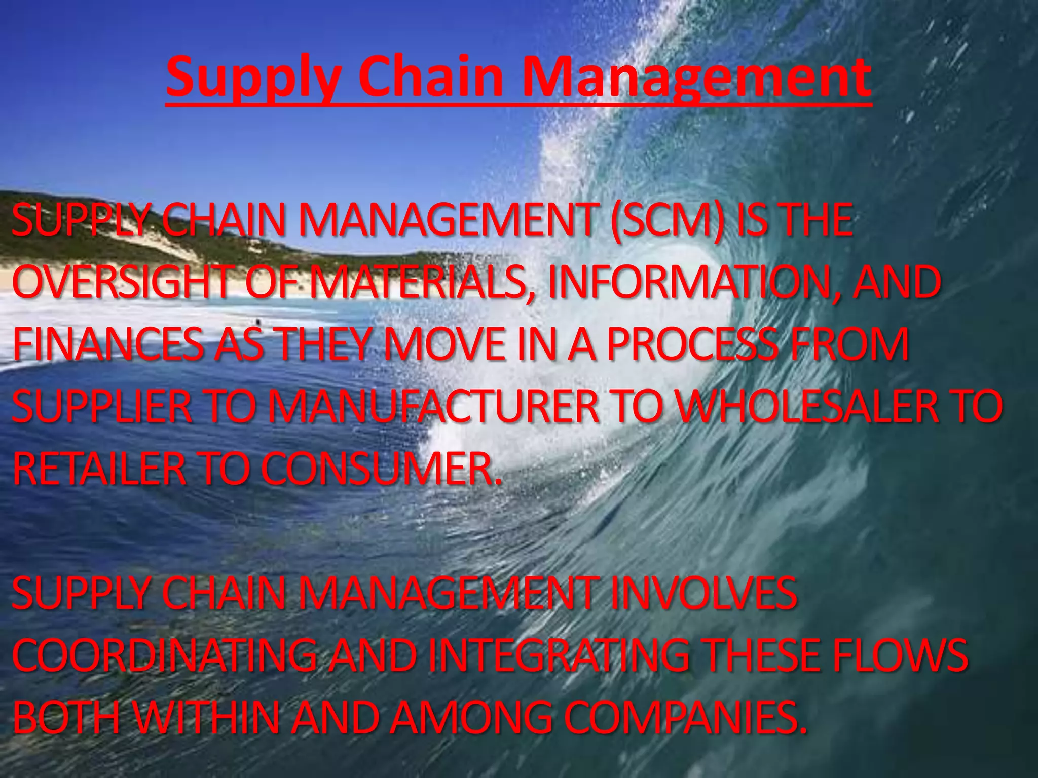 SUPPLYCHAINMANAGEMENT (SCM)ISTHE
OVERSIGHT OFMATERIALS, INFORMATION, AND
FINANCES ASTHEYMOVEINAPROCESS FROM
SUPPLIER TOMANUFACTURER TOWHOLESALER TO
RETAILER TOCONSUMER.
SUPPLYCHAINMANAGEMENT INVOLVES
COORDINATING ANDINTEGRATING THESEFLOWS
BOTHWITHINANDAMONGCOMPANIES.
Supply Chain Management
 