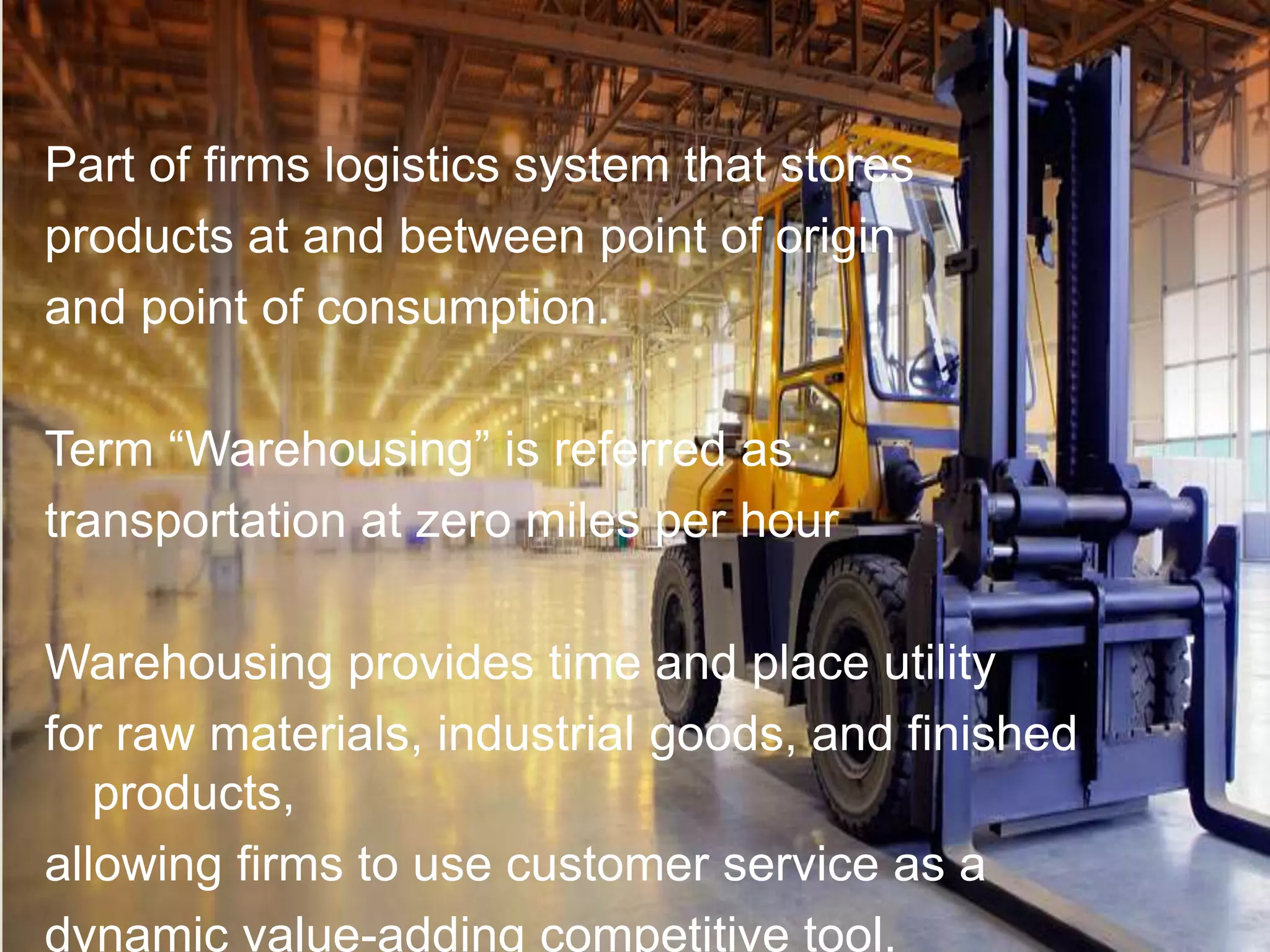 Part of firms logistics system that stores
products at and between point of origin
and point of consumption.
Term “Warehousing” is referred as
transportation at zero miles per hour
Warehousing provides time and place utility
for raw materials, industrial goods, and finished
products,
allowing firms to use customer service as a
dynamic value-adding competitive tool.
 
