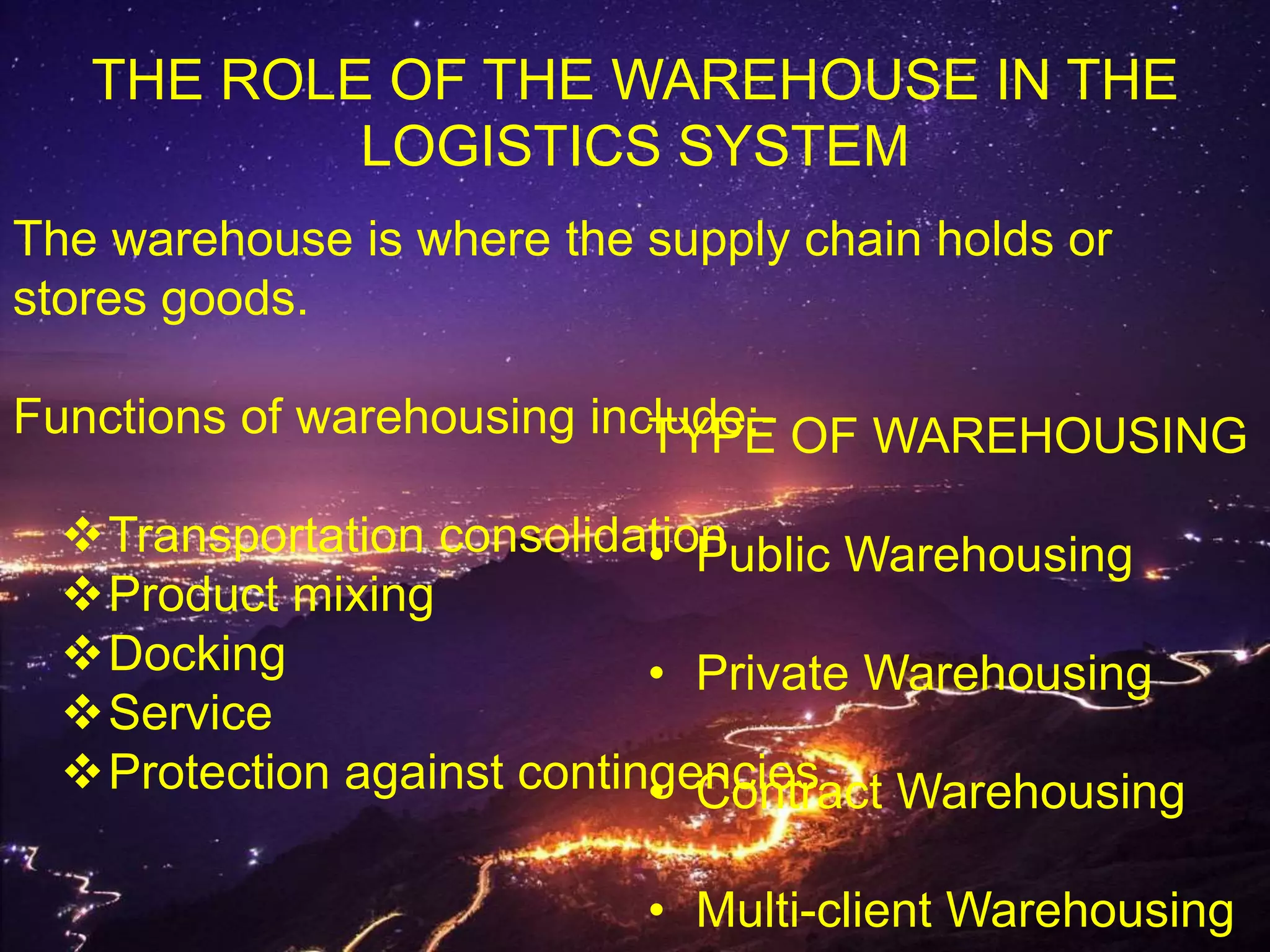 THE ROLE OF THE WAREHOUSE IN THE
LOGISTICS SYSTEM
The warehouse is where the supply chain holds or
stores goods.
Functions of warehousing include:-
Transportation consolidation
Product mixing
Docking
Service
Protection against contingencies
TYPE OF WAREHOUSING
• Public Warehousing
• Private Warehousing
• Contract Warehousing
• Multi-client Warehousing
 
