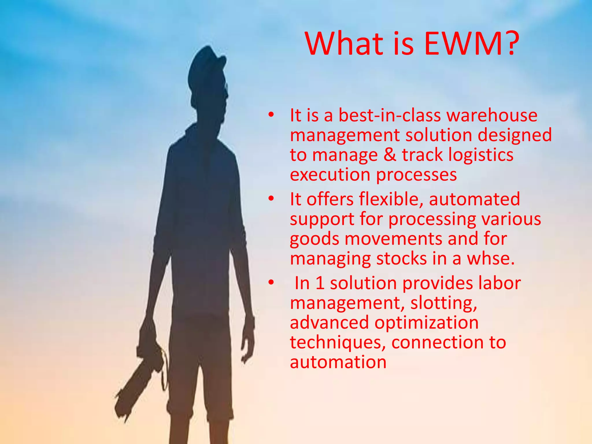 What is EWM?
• It is a best-in-class warehouse
management solution designed
to manage & track logistics
execution processes
• It offers flexible, automated
support for processing various
goods movements and for
managing stocks in a whse.
• In 1 solution provides labor
management, slotting,
advanced optimization
techniques, connection to
automation
 