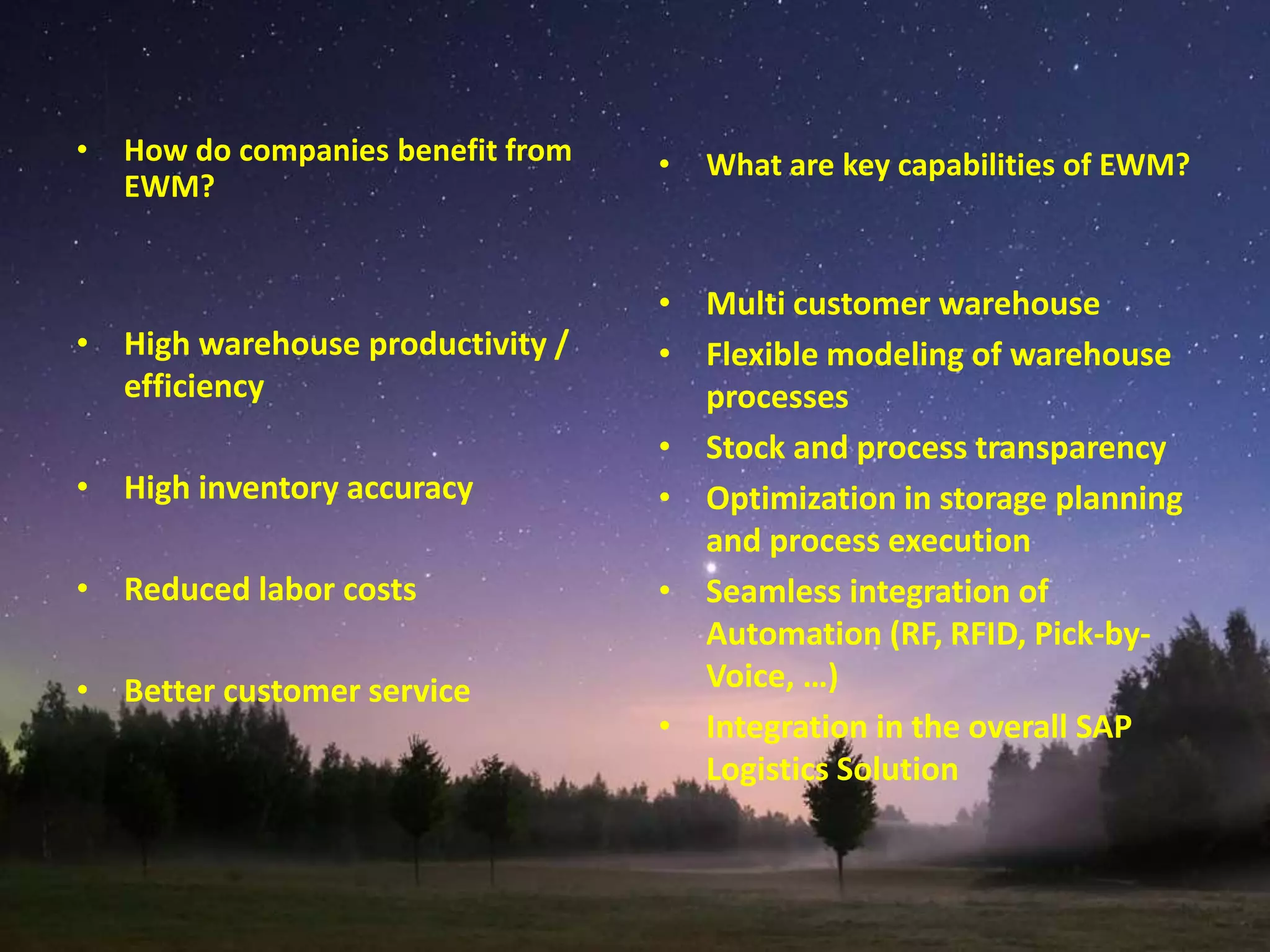 • How do companies benefit from
EWM?
• High warehouse productivity /
efficiency
• High inventory accuracy
• Reduced labor costs
• Better customer service
• What are key capabilities of EWM?
• Multi customer warehouse
• Flexible modeling of warehouse
processes
• Stock and process transparency
• Optimization in storage planning
and process execution
• Seamless integration of
Automation (RF, RFID, Pick-by-
Voice, …)
• Integration in the overall SAP
Logistics Solution
 