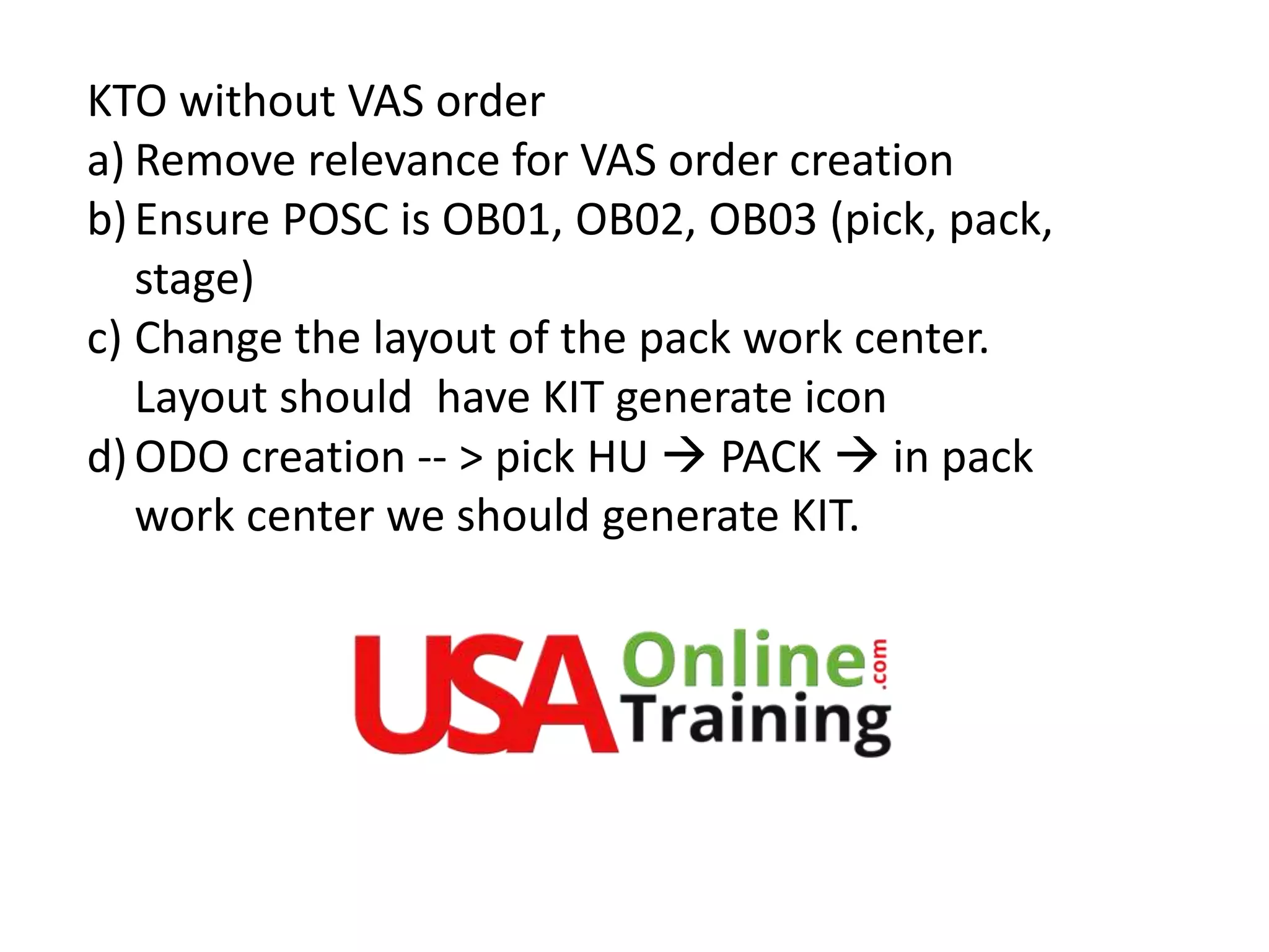 KTO without VAS order
a) Remove relevance for VAS order creation
b)Ensure POSC is OB01, OB02, OB03 (pick, pack,
stage)
c) Change the layout of the pack work center.
Layout should have KIT generate icon
d)ODO creation -- > pick HU  PACK  in pack
work center we should generate KIT.
 