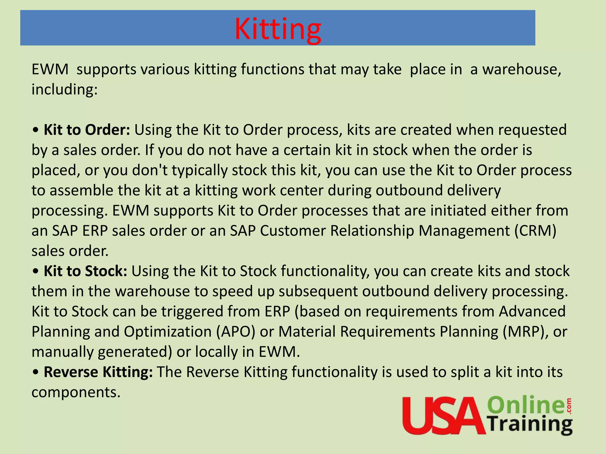 Kitting
EWM supports various kitting functions that may take place in a warehouse,
including:
• Kit to Order: Using the Kit to Order process, kits are created when requested
by a sales order. If you do not have a certain kit in stock when the order is
placed, or you don't typically stock this kit, you can use the Kit to Order process
to assemble the kit at a kitting work center during outbound delivery
processing. EWM supports Kit to Order processes that are initiated either from
an SAP ERP sales order or an SAP Customer Relationship Management (CRM)
sales order.
• Kit to Stock: Using the Kit to Stock functionality, you can create kits and stock
them in the warehouse to speed up subsequent outbound delivery processing.
Kit to Stock can be triggered from ERP (based on requirements from Advanced
Planning and Optimization (APO) or Material Requirements Planning (MRP), or
manually generated) or locally in EWM.
• Reverse Kitting: The Reverse Kitting functionality is used to split a kit into its
components.
 