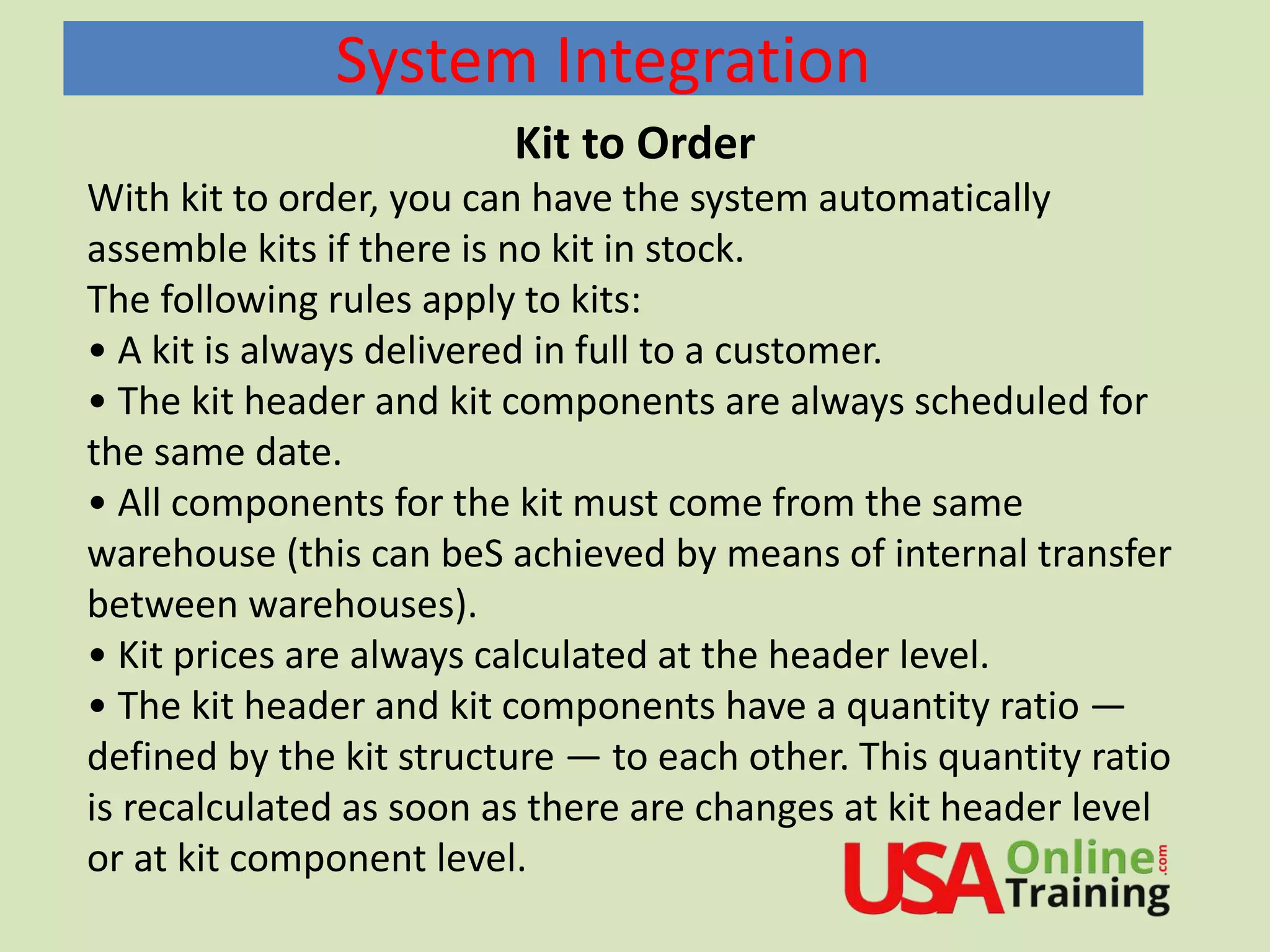 System Integration
Kit to Order
With kit to order, you can have the system automatically
assemble kits if there is no kit in stock.
The following rules apply to kits:
• A kit is always delivered in full to a customer.
• The kit header and kit components are always scheduled for
the same date.
• All components for the kit must come from the same
warehouse (this can beS achieved by means of internal transfer
between warehouses).
• Kit prices are always calculated at the header level.
• The kit header and kit components have a quantity ratio —
defined by the kit structure — to each other. This quantity ratio
is recalculated as soon as there are changes at kit header level
or at kit component level.
 