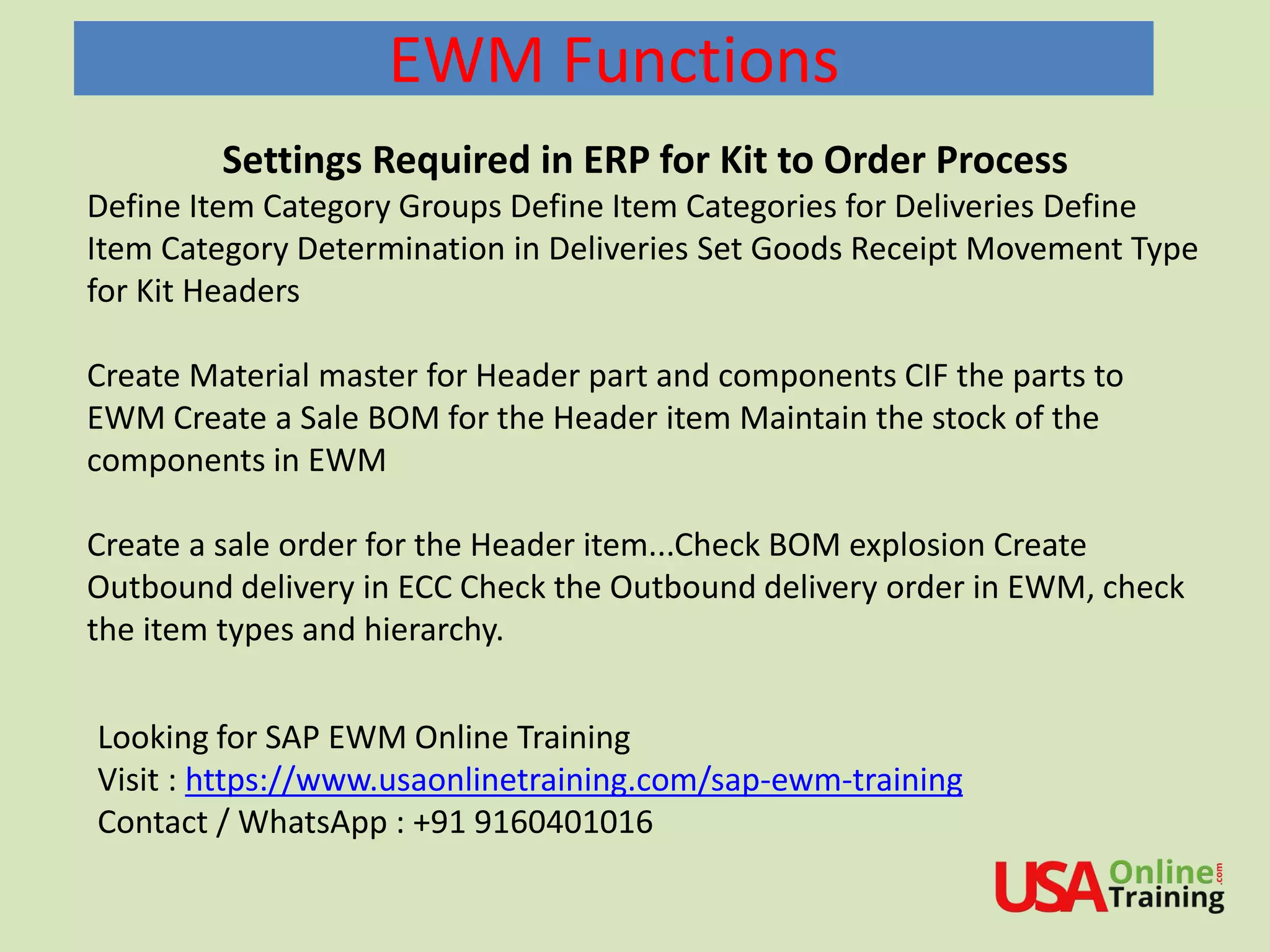EWM Functions
Settings Required in ERP for Kit to Order Process
Define Item Category Groups Define Item Categories for Deliveries Define
Item Category Determination in Deliveries Set Goods Receipt Movement Type
for Kit Headers
Create Material master for Header part and components CIF the parts to
EWM Create a Sale BOM for the Header item Maintain the stock of the
components in EWM
Create a sale order for the Header item...Check BOM explosion Create
Outbound delivery in ECC Check the Outbound delivery order in EWM, check
the item types and hierarchy.
Looking for SAP EWM Online Training
Visit : https://www.usaonlinetraining.com/sap-ewm-training
Contact / WhatsApp : +91 9160401016
 