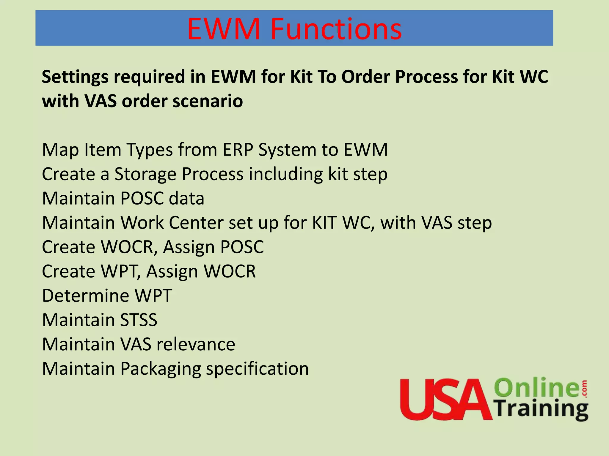 EWM Functions
Settings required in EWM for Kit To Order Process for Kit WC
with VAS order scenario
Map Item Types from ERP System to EWM
Create a Storage Process including kit step
Maintain POSC data
Maintain Work Center set up for KIT WC, with VAS step
Create WOCR, Assign POSC
Create WPT, Assign WOCR
Determine WPT
Maintain STSS
Maintain VAS relevance
Maintain Packaging specification
 