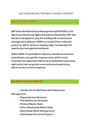 SAP EWM ONLINE TRAINING COURSE CONTENT
WHAT IS SAP EWM?
SAP Extended Warehouse Management(SAP EWM) is the
latest warehouse managementsystem releasedby SAP and
has beendesigned to play the leadingrole in warehouse
managementsoftware. EWM is a result of the continued
pursuit by SAP to deliver a leading edge, functionally rich
warehouse managementsoftware.
Within EWM it is possible to map any warehouse structure
according to any specific requirements, which in turn
increasesthe speed and efficiency of distribution processes,
optimizing internal goods movementsandmaximizing
efficiency and on time response.
SAP EWM COURSE CONTENT:
› Introduction to SAP Extended Warehouse
Management
› Organizational Structure
› The Warehouse Structure
› Product Master Data
› Other Warehouse Master Data
› Warehouse Stock Management
› Warehouse DocumentTypesn
 