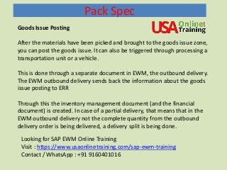 Pack Spec
Goods Issue Posting
After the materials have been picked and brought to the goods issue zone,
you can post the goods issue. It can also be triggered through processing a
transportation unit or a vehicle.
This is done through a separate document in EWM, the outbound delivery.
The EWM outbound delivery sends back the information about the goods
issue posting to ERR
Through this the inventory management document (and the financial
document) is created. In case of a partial delivery, that means that in the
EWM outbound delivery not the complete quantity from the outbound
delivery order is being delivered, a delivery split is being done.
Looking for SAP EWM Online Training
Visit : https://www.usaonlinetraining.com/sap-ewm-training
Contact / WhatsApp : +91 9160401016
 