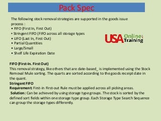 Pack Spec
The following stock removal strategies are supported in the goods issue
process :
• FIFO (First In, First Out)
▪ Stringent FIFO (FIFO across all storage types
• LIFO (Last In, First Out)
• Partial Quantities
• Large/Small
• Shelf Life Expiration Date
FIFO (First-In. First Out)
This removal strategy, like others that are date-based_ is implemented using the Stock
Removal Mule sorting. The quarts are sorted according to the goods receipt date in
the quant.
Stringent FIFO
Requirement: First-in First-out Rule must be applied across all picking areas.
Solution: Can be achieved by using storage type groups. The stock is sorted by the
defined sort fields within one storage type group. Each Storage Type Search Sequence
can group the storage types differently.
 