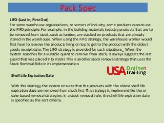 Pack Spec
Shelf Life Expiration Date
With this strategy, the system ensures that the products with the oldest shelf life
expiration date are removed from stock first This strategy is implement like the or
date-based removal strategies; in a stock removal rule, the shelf life expiration date
is specified as the sort criteria.
LIFO (Last In, First Out)
For some warehouse organizations, or sectors of industry, some products cannot use
the FIFO principle. For example, in the building materials industry products that are to
be removed from stock, such as lumber, are stacked on products that are already
stored in the warehouse. When using the FIFO strategy, the warehouse worker would
first have to remove the products lying on top to get to the product with the oldest
goods receipt date. The LIFO strategy is provided for such situations_ When the
system searches for a suitable quant to remove from stock, it always suggests the last
guard that was placed into stocks This is another stock removal strategy that uses the
Stock Removal Ride in its implementation
 