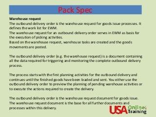 Pack Spec
Warehouse request
The outbound delivery order is the warehouse request for goods issue processes. It
defines the work list for EWM.
The warehouse request for an outbound delivery order serves in EWM as basis for
the execution of picking activities.
Based on the warehouse request, warehouse tasks are created and the goods
movements are posted.
The outbound delivery order (e.g. the warehouse request) is a document containing
all the data required for triggering and monitoring the complete outbound delivery
process.
The process starts with the first planning activities for the outbound delivery and
continues until the finished goods have been loaded and sent. You either use the
outbound delivery order to preview the planning of pending warehouse activities or
to execute the actions required to create the delivery.
The outbound delivery order is the warehouse request document for goods issue.
The warehouse request document is the base for all further documents and
processes within this delivery.
 