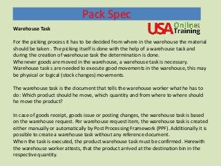 Pack Spec
Warehouse Task
For the picking process it has to be decided from where in the warehouse the material
should be taken . The picking itself is done with the help of a warehouse task and
during the creation of warehouse task the determination is done.
Whenever goods are moved in the warehouse, a warehouse task is necessary.
Warehouse task s are needed to execute good movements in the warehouse, this may
be physical or logical (stock changes) movements.
The warehouse task is the document that tells the warehouse worker what he has to
do: Which product should he move, which quantity and from where to where should
he move the product?
In case of goods receipt, goods issue or posting changes, the warehouse task is based
on the warehouse request. Per warehouse request item, the warehouse task is created
either manually or automatically by Post Processing Framework (PPF). Additionally it is
possible to create a warehouse task without any reference document.
When the task is executed, the product warehouse task must be confirmed. Herewith
the warehouse worker attests, that the product arrived at the destination bin in the
respective quantity.
 