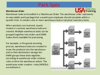 Pack Spec
Warehouse Order
Warehouse tasks are bundled in a Warehouse Order. The warehouse order represents
an executable work package that a warehouse employee should complete within a
specific time. It contains one or more warehouse tasks or physical inventory items.
When products are received, issued,
moved or counted, warehouse tasks are
created. Multiple warehouse tasks can be
grouped together into orders and EWM
makes them available for processing.
For example, in the goods receiving
process, warehouse tasks are created to
move the products into the warehouse
and to their destination storage bin.
EWM groups these tasks together,
according to warehouse order creation
rules to form the warehouse orders. The
warehouse order creation -rules (WOCRs)
are defined-in
 