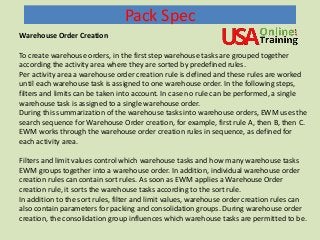 Pack Spec
Warehouse Order Creation
To create warehouse orders, in the first step warehouse tasks are grouped together
according the activity area where they are sorted by predefined rules.
Per activity area a warehouse order creation rule is defined and these rules are worked
until each warehouse task is assigned to one warehouse order. In the following steps,
filters and limits can be taken into account. In case no rule can be performed, a single
warehouse task is assigned to a single warehouse order.
During this summarization of the warehouse tasks into warehouse orders, EWM uses the
search sequence for Warehouse Order creation, for example, first rule A, then B, then C.
EWM works through the warehouse order creation rules in sequence, as defined for
each activity area.
Filters and limit values control which warehouse tasks and how many warehouse tasks
EWM groups together into a warehouse order. In addition, individual warehouse order
creation rules can contain sort rules. As soon as EWM applies a Warehouse Order
creation rule, it sorts the warehouse tasks according to the sort rule.
In addition to the sort rules, filter and limit values, warehouse order creation rules can
also contain parameters for packing and consolidation groups. During warehouse order
creation, the consolidation group influences which warehouse tasks are permitted to be.
 