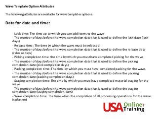 Wave Template Option Attributes
The following attributes are available for wave templates options:
Data for date and time:
- Lock time: The time up to which you can add items to the wave
- The number of days before the wave completion date that is used to define the lock date (lock
days)
- Release time: The time by which the wave must be released
- The number of days before the wave completion date that is used to define the release date
(release days)
- Picking completion time: the time by which you must have completed picking for the wave
- The number of days before the wave completion date that is used to define the picking
completion date (pick completion days)
- Packing completion time: The time by which you must have completed packing for the wave.
- The number of days before the wave completion date that is used to define the packing
completion date (packing completion days)
- Staging completion time: The time by which you must have completed material staging for the
wave
- The number of days before the wave completion date that is used to define the staging
completion date (staging completion days)
- Wave completion time: The time when the completion of all processing operations for the wave
is planned
 