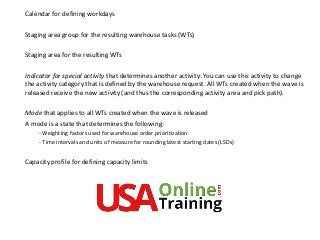 Calendar for defining workdays
Staging area group for the resulting warehouse tasks (WTs)
Staging area for the resulting WTs
Indicator for special activity that determines another activity: You can use this activity to change
the activity category that is defined by the warehouse request. All WTs created when the wave is
released receive the new activity (and thus the corresponding activity area and pick path).
Mode that applies to all WTs created when the wave is released
A mode is a state that determines the following:
- Weighting factors used for warehouse order prioritization
- Time intervals and units of measure for rounding latest starting dates (LSDs)
Capacity profile for defining capacity limits
 