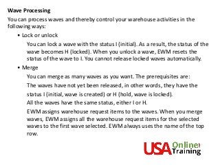 Wave Processing
You can process waves and thereby control your warehouse activities in the
following ways:
• Lock or unlock
You can lock a wave with the status I (initial). As a result, the status of the
wave becomes H (locked). When you unlock a wave, EWM resets the
status of the wave to I. You cannot release locked waves automatically.
• Merge
You can merge as many waves as you want. The prerequisites are:
The waves have not yet been released, in other words, they have the
status I (initial, wave is created) or H (hold, wave is locked).
All the waves have the same status, either I or H.
EWM assigns warehouse request items to the waves. When you merge
waves, EWM assigns all the warehouse request items for the selected
waves to the first wave selected. EWM always uses the name of the top
row.
 