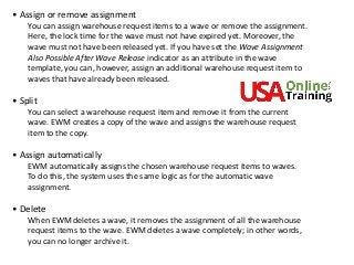 • Assign or remove assignment
You can assign warehouse request items to a wave or remove the assignment.
Here, the lock time for the wave must not have expired yet. Moreover, the
wave must not have been released yet. If you have set the Wave Assignment
Also Possible After Wave Release indicator as an attribute in the wave
template, you can, however, assign an additional warehouse request item to
waves that have already been released.
• Split
You can select a warehouse request item and remove it from the current
wave. EWM creates a copy of the wave and assigns the warehouse request
item to the copy.
• Assign automatically
EWM automatically assigns the chosen warehouse request items to waves.
To do this, the system uses the same logic as for the automatic wave
assignment.
• Delete
When EWM deletes a wave, it removes the assignment of all the warehouse
request items to the wave. EWM deletes a wave completely; in other words,
you can no longer archive it.
 