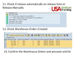 11. Check if release automatically on release time or
Release Manually
12. Check Warehouse Orders Created
13. Confirm the Warehouse Orders and proceed until GI
 
