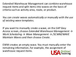 Extended Warehouse Management can combine warehouse
request items and split items into waves on the basis of
criteria such as activity area, route, or product.
You can create waves automatically or manually with the use
of existing wave templates.
If you want to manually create a wave, on the SAP Easy
Access screen, choose Extended Warehouse Management →
Work Scheduling → Wave Management → /SCWM/WAVE
Maintain Waves and then choose Create.
EWM creates an empty wave. You must manually enter the
remaining information, for example, the assignment of
warehouse request items.
 
