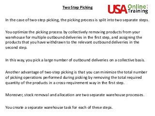 Two Step Picking
In the case of two-step picking, the picking process is split into two separate steps.
You optimize the picking process by collectively removing products from your
warehouse for multiple outbound deliveries in the first step, and assigning the
products that you have withdrawn to the relevant outbound deliveries in the
second step.
In this way, you pick a large number of outbound deliveries on a collective basis.
Another advantage of two-step picking is that you can minimize the total number
of picking operations performed during picking by removing the total required
quantity of the products in a cross-requirement way in the first step.
Moreover, stock removal and allocation are two separate warehouse processes.
You create a separate warehouse task for each of these steps.
 
