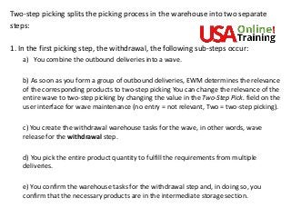 Two-step picking splits the picking process in the warehouse into two separate
steps:
1. In the first picking step, the withdrawal, the following sub-steps occur:
a) You combine the outbound deliveries into a wave.
b) As soon as you form a group of outbound deliveries, EWM determines the relevance
of the corresponding products to two-step picking You can change the relevance of the
entire wave to two-step picking by changing the value in the Two-Step Pick. field on the
user interface for wave maintenance (no entry = not relevant, Two = two-step picking).
c) You create the withdrawal warehouse tasks for the wave, in other words, wave
release for the withdrawal step.
d) You pick the entire product quantity to fulfill the requirements from multiple
deliveries.
e) You confirm the warehouse tasks for the withdrawal step and, in doing so, you
confirm that the necessary products are in the intermediate storage section.
 