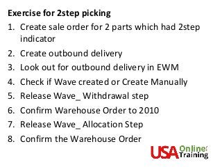 Exercise for 2step picking
1. Create sale order for 2 parts which had 2step
indicator
2. Create outbound delivery
3. Look out for outbound delivery in EWM
4. Check if Wave created or Create Manually
5. Release Wave_ Withdrawal step
6. Confirm Warehouse Order to 2010
7. Release Wave_ Allocation Step
8. Confirm the Warehouse Order
 