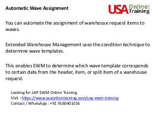 Automatic Wave Assignment
You can automate the assignment of warehouse request items to
waves.
Extended Warehouse Management uses the condition technique to
determine wave templates.
This enables EWM to determine which wave template corresponds
to certain data from the header, item, or split item of a warehouse
request.
Looking for SAP EWM Online Training
Visit : https://www.usaonlinetraining.com/sap-ewm-training
Contact / WhatsApp : +91 9160401016
 