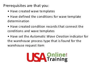 Prerequisites are that you:
• Have created wave templates
• Have defined the conditions for wave template
determination
• Have created condition records that connect the
conditions and wave templates
• Have set the Automatic Wave Creation indicator for
the warehouse process type that is found for the
warehouse request item
 