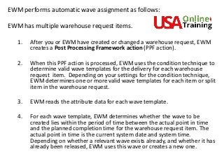 EWM performs automatic wave assignment as follows:
EWM has multiple warehouse request items.
1. After you or EWM have created or changed a warehouse request, EWM
creates a Post Processing Framework action (PPF action).
2. When this PPF action is processed, EWM uses the condition technique to
determine valid wave templates for the delivery for each warehouse
request item. Depending on your settings for the condition technique,
EWM determines one or more valid wave templates for each item or split
item in the warehouse request.
3. EWM reads the attribute data for each wave template.
4. For each wave template, EWM determines whether the wave to be
created lies within the period of time between the actual point in time
and the planned completion time for the warehouse request item. The
actual point in time is the current system date and system time.
Depending on whether a relevant wave exists already, and whether it has
already been released, EWM uses this wave or creates a new one.
 