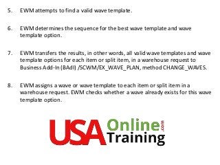 5. EWM attempts to find a valid wave template.
6. EWM determines the sequence for the best wave template and wave
template option.
7. EWM transfers the results, in other words, all valid wave templates and wave
template options for each item or split item, in a warehouse request to
Business Add-In (BAdI) /SCWM/EX_WAVE_PLAN, method CHANGE_WAVES.
8. EWM assigns a wave or wave template to each item or split item in a
warehouse request. EWM checks whether a wave already exists for this wave
template option.
 