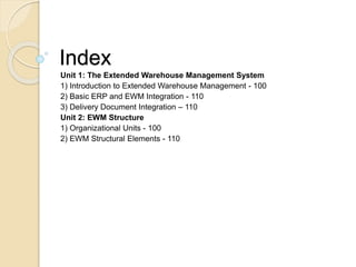Index
Unit 1: The Extended Warehouse Management System
1) Introduction to Extended Warehouse Management - 100
2) Basic ERP and EWM Integration - 110
3) Delivery Document Integration – 110
Unit 2: EWM Structure
1) Organizational Units - 100
2) EWM Structural Elements - 110
 
