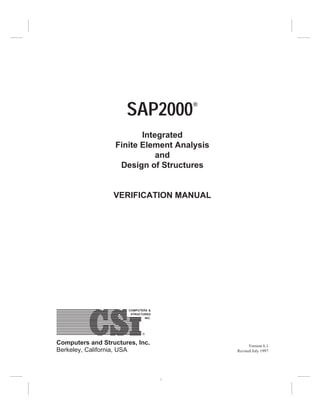 SAP2000®
Integrated
Finite Element Analysis
and
Design of Structures
VERIFICATION MANUAL
COMPUTERS &
STRUCTURES
INC.
Computers and Structures, Inc.
Berkeley, California, USA
Version 6.1
Revised July 1997
1
 