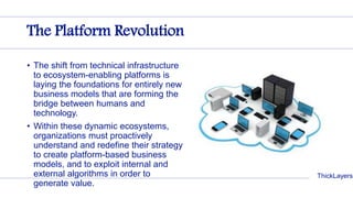 ThickLayers
The Platform Revolution
• The shift from technical infrastructure
to ecosystem-enabling platforms is
laying the foundations for entirely new
business models that are forming the
bridge between humans and
technology.
• Within these dynamic ecosystems,
organizations must proactively
understand and redefine their strategy
to create platform-based business
models, and to exploit internal and
external algorithms in order to
generate value.
 