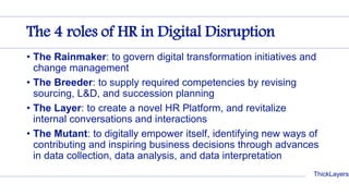 ThickLayers
The 4 roles of HR in Digital Disruption
• The Rainmaker: to govern digital transformation initiatives and
change management
• The Breeder: to supply required competencies by revising
sourcing, L&D, and succession planning
• The Layer: to create a novel HR Platform, and revitalize
internal conversations and interactions
• The Mutant: to digitally empower itself, identifying new ways of
contributing and inspiring business decisions through advances
in data collection, data analysis, and data interpretation
 
