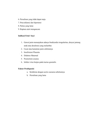 6. Persalinan yang tidak dapat maju
7. Pree-eklamsi dan hipertensi
8. Partus yang lama
9. Ruptura uteri mengancam
Indikasi Fetal / bayi
1. Gawat janin menunjukan adanya bradicardia irragularitas, denyut jantung
anak atau deselerasi yang melambat.
2. Cacat atau kamatian janin sebelunnya
3. Insufisiensi Plasenta
4. Diabetes Maternal
5. Posmortem sesarea
6. Infeksi virus herpes pada tractus genetalis
Faktor Predisposisi
a. Kelahiran dengan sectio caesarea sebelumnya
b. Persalinan yang lama
 