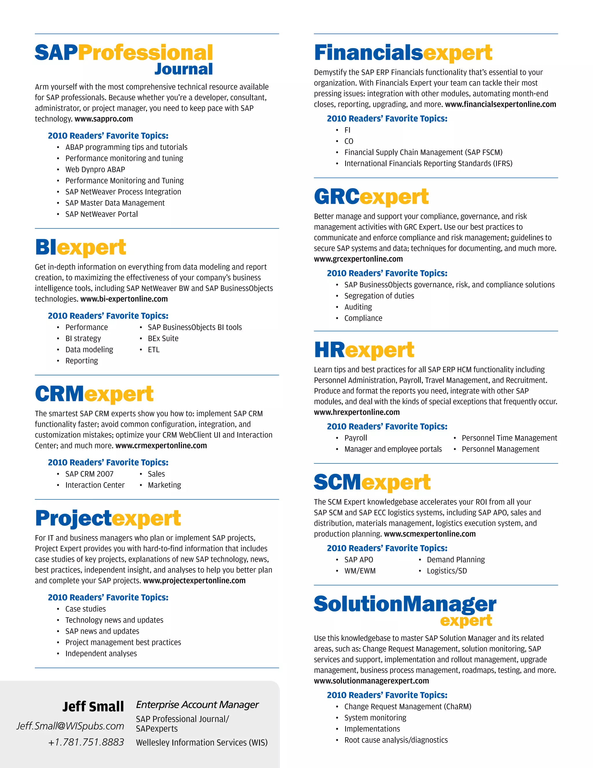SAPProfessional                                                             Financialsexpert
   	                                   Journal                                 Demystify the SAP ERP Financials functionality that’s essential to your
   Arm yourself with the most comprehensive technical resource available       organization. With Financials Expert your team can tackle their most
   for SAP professionals. Because whether you’re a developer, consultant,      pressing issues: integration with other modules, automating month-end
   administrator, or project manager, you need to keep pace with SAP           closes, reporting, upgrading, and more. www.financialsexpertonline.com
   technology. www.sappro.com                                                      2010 Readers’ Favorite Topics:
                                                                                     •   FI
       2010 Readers’ Favorite Topics:
                                                                                     •   CO
         •   ABAP programming tips and tutorials
                                                                                     •   Financial Supply Chain Management (SAP FSCM)
         •   Performance monitoring and tuning
                                                                                     •   International Financials Reporting Standards (IFRS)
         •   Web Dynpro ABAP
         •   Performance Monitoring and Tuning
         •
         •
             SAP NetWeaver Process Integration
             SAP Master Data Management                                        GRCexpert
         •   SAP NetWeaver Portal                                              Better manage and support your compliance, governance, and risk
                                                                               management activities with GRC Expert. Use our best practices to


   BIexpert
                                                                               communicate and enforce compliance and risk management; guidelines to
                                                                               secure SAP systems and data; techniques for documenting, and much more.
                                                                               www.grcexpertonline.com
   Get in-depth information on everything from data modeling and report
   creation, to maximizing the effectiveness of your company’s business            2010 Readers’ Favorite Topics:
   intelligence tools, including SAP NetWeaver BW and SAP BusinessObjects            •   SAP BusinessObjects governance, risk, and compliance solutions
   technologies. www.bi-expertonline.com                                             •   Segregation of duties
                                                                                     •   Auditing
       2010 Readers’ Favorite Topics:                                                •   Compliance
         •   Performance           • SAP BusinessObjects BI tools
         •   BI strategy           • BEx Suite
         •
         •
             Data modeling
             Reporting
                                   • ETL
                                                                               HRexpert
                                                                               Learn tips and best practices for all SAP ERP HCM functionality including
                                                                               Personnel Administration, Payroll, Travel Management, and Recruitment.

   CRMexpert                                                                   Produce and format the reports you need, integrate with other SAP
                                                                               modules, and deal with the kinds of special exceptions that frequently occur.
   The smartest SAP CRM experts show you how to: implement SAP CRM             www.hrexpertonline.com
   functionality faster; avoid common configuration, integration, and              2010 Readers’ Favorite Topics:
   customization mistakes; optimize your CRM WebClient UI and Interaction            • Payroll                             • Personnel Time Management
   Center; and much more. www.crmexpertonline.com                                    • Manager and employee portals        • Personnel Management
       2010 Readers’ Favorite Topics:

                                                                               SCMexpert
         • SAP CRM 2007            • Sales
         • Interaction Center      • Marketing

                                                                               The SCM Expert knowledgebase accelerates your ROI from all your

   Projectexpert                                                               SAP SCM and SAP ECC logistics systems, including SAP APO, sales and
                                                                               distribution, materials management, logistics execution system, and
                                                                               production planning. www.scmexpertonline.com
   For IT and business managers who plan or implement SAP projects,
   Project Expert provides you with hard-to-find information that includes         2010 Readers’ Favorite Topics:
   case studies of key projects, explanations of new SAP technology, news,           • SAP APO                  • Demand Planning
   best practices, independent insight, and analyses to help you better plan         • WM/EWM                   • Logistics/SD
   and complete your SAP projects. www.projectexpertonline.com

       2010 Readers’ Favorite Topics:
         •   Case studies                                                      SolutionManager
         •
         •
             Technology news and updates
             SAP news and updates
                                                                               	                                      expert
                                                                               Use this knowledgebase to master SAP Solution Manager and its related
         •   Project management best practices
                                                                               areas, such as: Change Request Management, solution monitoring, SAP
         •   Independent analyses
                                                                               services and support, implementation and rollout management, upgrade
                                                                               management, business process management, roadmaps, testing, and more.
                                                                               www.solutionmanagerexpert.com
                                                                                   2010 Readers’ Favorite Topics:
             Jeff Small           Enterprise Account Manager                         •   Change Request Management (ChaRM)
                                  SAP Professional Journal/                          •   System monitoring
Jeff.Small@WISpubs.com            SAPexperts                                         •   Implementations
       +1.781.751.8883            Wellesley Information Services (WIS)               •   Root cause analysis/diagnostics
 