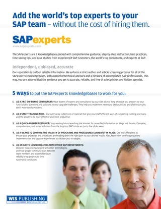 Add the world’s top experts to your
SAP team — without the cost of hiring them.

www.sapexperts.com

The SAPexperts are 9 knowledgebases packed with comprehensive guidance, step-by-step instruction, best practices,
time-saving tips, and case studies from experienced SAP customers, the world’s top consultants, and experts at SAP.


Independent, unbiased, accurate
Our reputation is built on reliable information. We enforce a strict author and article screening process for all of the
SAPexperts knowledgebases, with a panel of technical advisors and a network of accomplished SAP professionals. This
way, you are assured that the guidance you get is accurate, reliable, and free of sales pitches and hidden agendas.



5 ways to put the SAPexperts knowledgebases to work for you:
1. AS A 24/7 ON-BOARD CONSULTANT: Have dozens of experts and consultants by your side all year long who give you answers to your
   functionality questions and solutions to your upgrade challenges. They help you implement necessary best practices, and also ensure you
   don’t make costly mistakes.

2. AS A STAFF TRAINING TOOL: Discover handy collections of material that give your staff efficient ways of completing existing processes,
   and the power to be more effective and more productive.

3. AS A QUICK-ANSWER RESOURCE: Stop wasting hours searching the Internet for unverified information on blogs and forums. Complete,
   comprehensive, and tested solutions from the brightest SAP minds are just a few clicks away.

4. AS A MEANS TO CONFIRM THE VALIDITY OF PROGRAMS AND PROCEDURES CURRENTLY IN PLACE: Use the SAPexperts to
   ensure your processes and procedures are heading down the right path to your desired results. Also, learn from other organizations’
   implementation and upgrade experiences to validate your strategies.

5. AS AN AID TO COMMUNICATING WITH OTHER SAP DEPARTMENTS:
   Discover how processes work with other technologies,
   and how proper communication between
   team members and stakeholders can
   reliably bring projects to their
   successful conclusion.
 