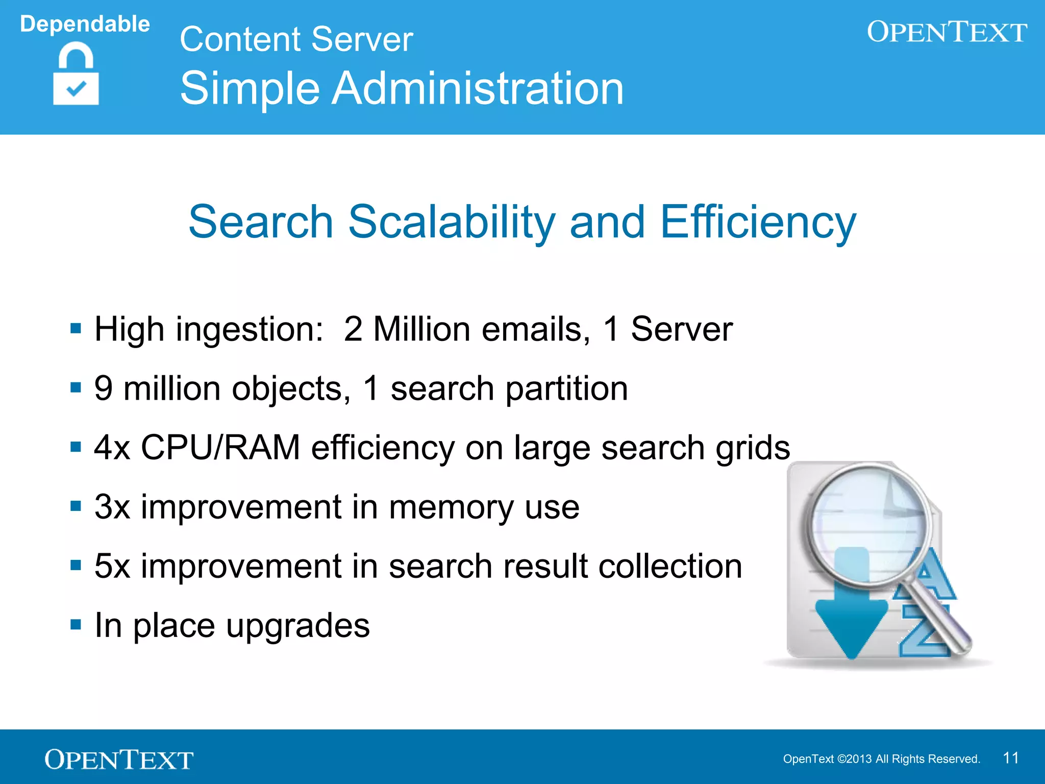 OpenText ©2013 All Rights Reserved. 11
 High ingestion: 2 Million emails, 1 Server
 9 million objects, 1 search partition
 4x CPU/RAM efficiency on large search grids
 3x improvement in memory use
 5x improvement in search result collection
 In place upgrades
Content Server
Simple Administration
Dependable
Search Scalability and Efficiency
 