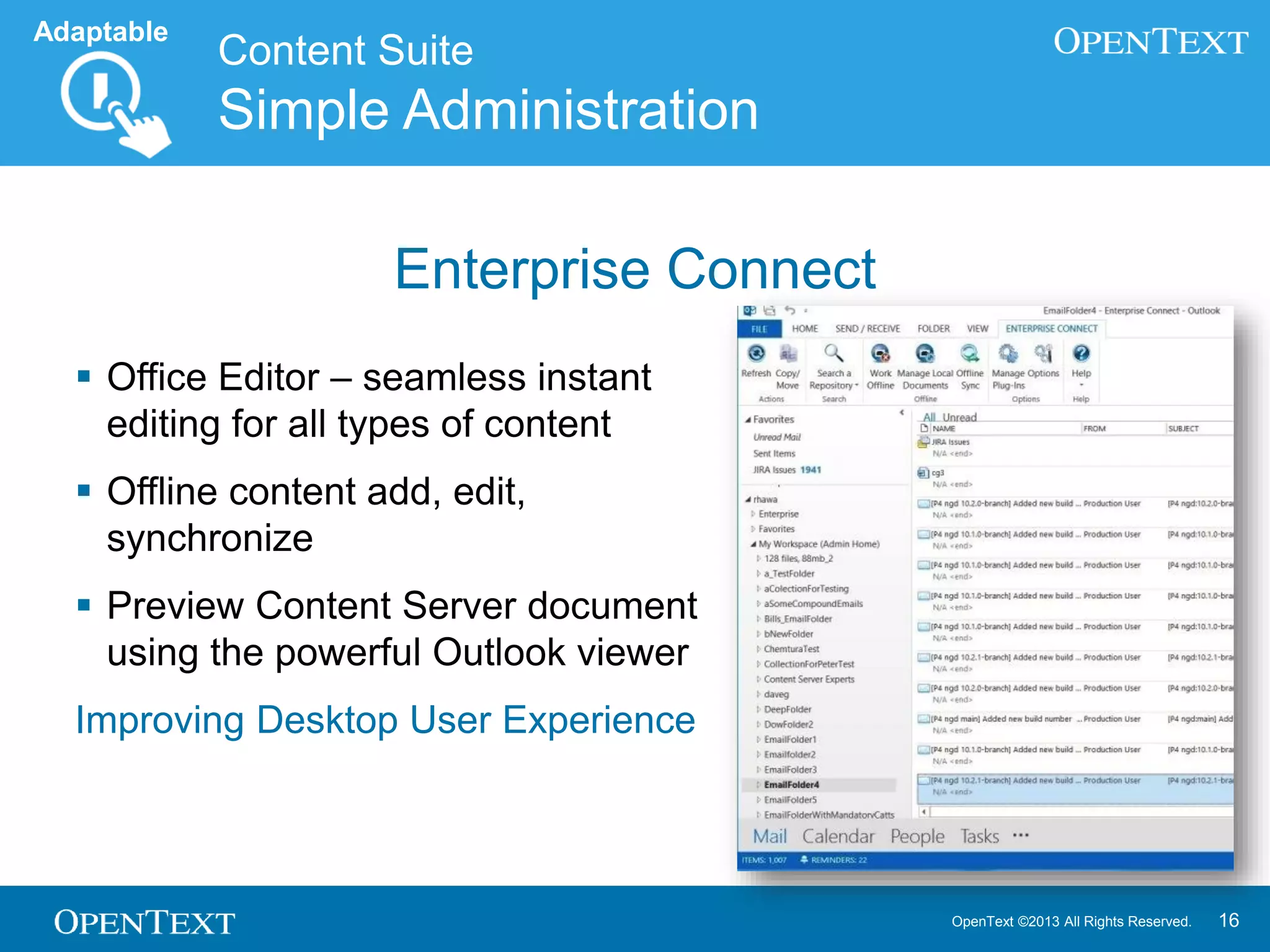 OpenText ©2013 All Rights Reserved. 16
Content Suite
Simple Administration
Enterprise Connect
 Office Editor – seamless instant
editing for all types of content
 Offline content add, edit,
synchronize
 Preview Content Server document
using the powerful Outlook viewer
Improving Desktop User Experience
Adaptable
 